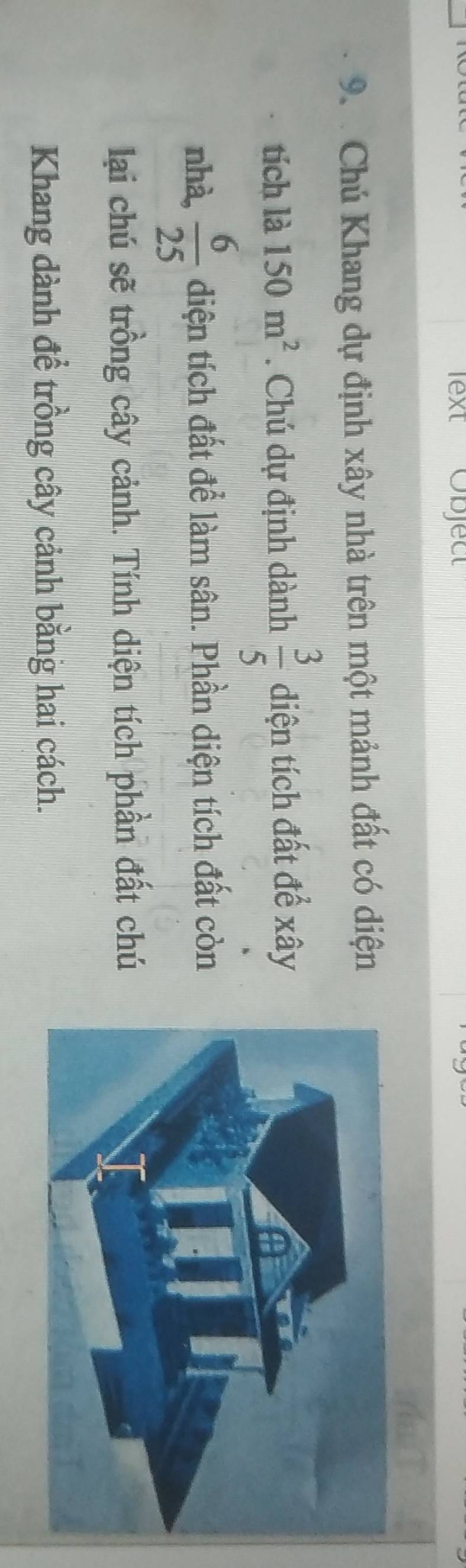 lext Objec 
9. Chú Khang dự định xây nhà trên một mảnh đất có diện 
tích là 150m^2. Chú dự định dành  3/5  diện tích đất để xây 
nhà,  6/25  diện tích đất để làm sân. Phần diện tích đất còn 
lai chú sẽ trồng cây cảnh. Tính diện tích phần đất chú 
Khang dành để trồng cây cảnh bằng hai cách.