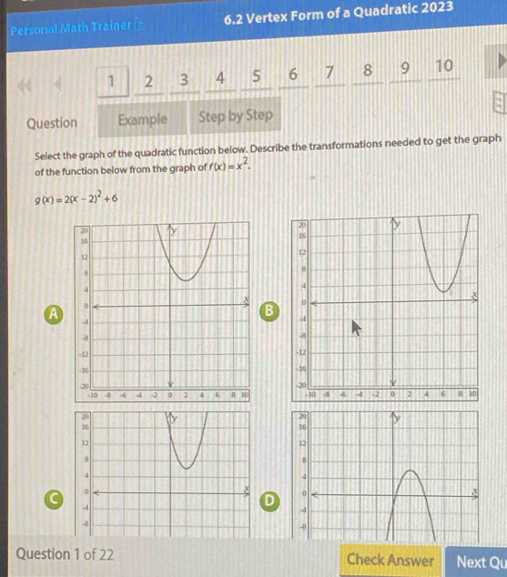 Personal Math Trainer ₹ 6.2 Vertex Form of a Quadratic 2023
1 2 3 4 7 8 9 10
Question Example Step by Step
Select the graph of the quadratic function below. Describe the transformations needed to get the graph
of the function below from the graph of f(x)=x^2.
g(x)=2(x-2)^2+6
B
A

C
D
Question 1 of 22 Check Answer Next Qu