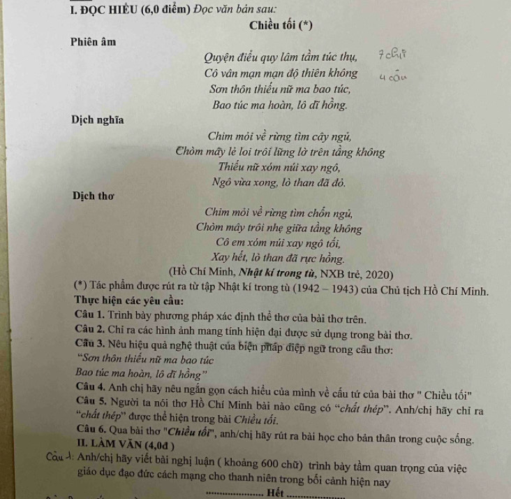 ĐQC HIÊU (6,0 điểm) Đọc văn bản sau:
Chiều tối (*)
Phiên âm
Quyện điều quy lâm tầm túc thụ,
Cô vân mạn mạn độ thiên không
Sơn thôn thiếu nữ ma bao túc,
Bao túc ma hoàn, lô đĩ hồng.
Dịch nghĩa
Chim mỏi về rừng tìm cây ngủ,
Chòm mấy lẻ loi trôi lững lờ trên tầng không
Thiểu nữ xóm núi xay ngô,
Ngô vừa xong, lò than đã đỏ,
Dịch thơ
Chim mỏi về rừng tìm chốn ngủ,
Chòm mây trôi nhẹ giữa tầng không
Cô em xóm núi xay ngô tối,
Xay hết, lò than đã rực hồng.
(Hồ Chí Minh, Nhật kí trong tù, NXB trẻ, 2020)
(*) Tác phẩm được rút ra từ tập Nhật kí trong tù (1942-1943) của Chủ tịch Hồ Chí Minh.
Thực hiện các yêu cầu:
Câu 1. Trình bày phương pháp xác định thể thơ của bài thơ trên.
Câu 2. Chỉ ra các hình ảnh mang tính hiện đại được sử dụng trong bài thơ.
Cầu 3. Nêu hiệu quả nghệ thuật của biện pháp điệp ngữ trong câu thơ:
*Sơn thôn thiếu nữ ma bao túc
Bao túc ma hoàn, lô đĩ hồng''
Câu 4. Anh chị hãy nêu ngắn gọn cách hiều của mình về cấu tứ của bài thơ '' Chiều tối'
Câu 5. Người ta nói thơ Hồ Chí Minh bài nào cũng có “chất thép”. Anh/chị hãy chỉ ra
'chất thép' được thể hiện trong bài Chiều tối.
Câu 6. Qua bài thơ "Chiều tối", anh/chị hãy rút ra bài học cho bản thân trong cuộc sống.
II. LàM VăN (4,0ª )
: Anh/chị hãy viết bài nghị luận ( khoảng 600 chữ) trình bày tầm quan trọng của việc
giáo dục đạo đức cách mạng cho thanh niên trong bối cảnh hiện nay
_Hết_