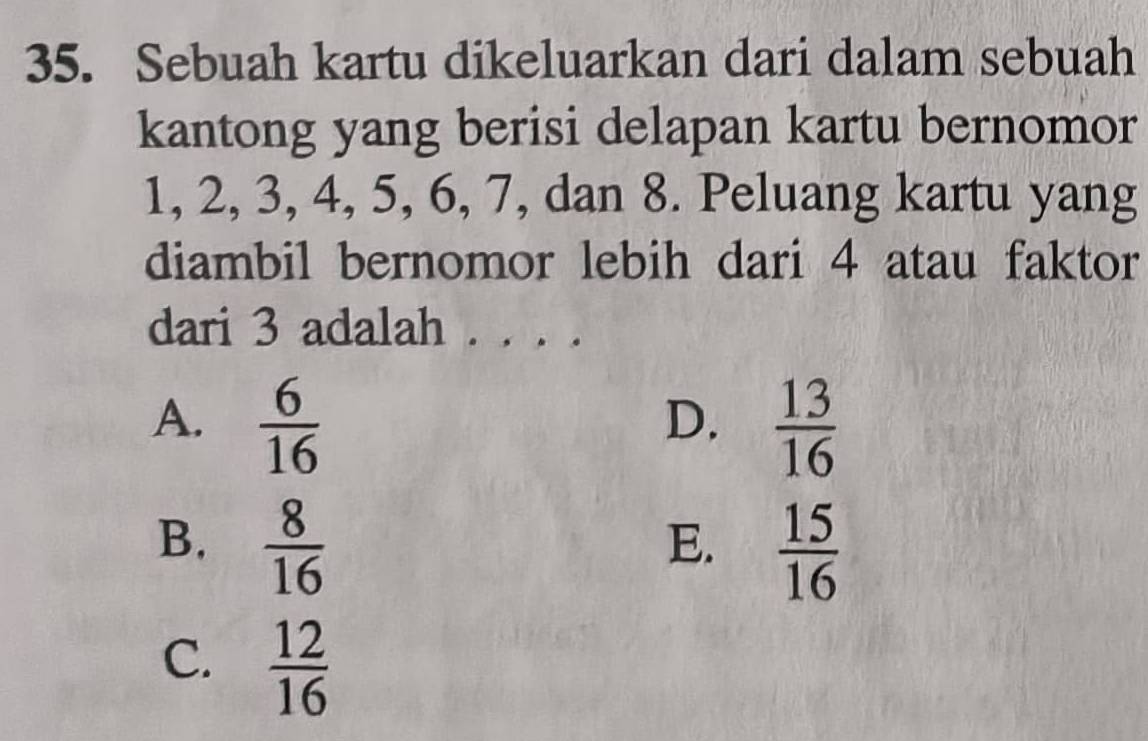 Sebuah kartu dikeluarkan dari dalam sebuah
kantong yang berisi delapan kartu bernomor
1, 2, 3, 4, 5, 6, 7, dan 8. Peluang kartu yang
diambil bernomor lebih dari 4 atau faktor
dari 3 adalah . . . .
A.  6/16   13/16 
D.
B.  8/16 
E.  15/16 
C.  12/16 