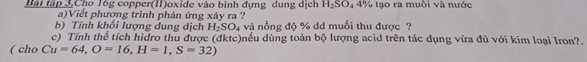 Bài tập 3.Cho 16g copper(II)oxide vào bình đựng dung dịch H_2SO_44% 6 tạo ra muôi và nước 
a)Viết phương trình phản ứng xảy ra ? 
b) Tính khối lượng dung dịch H_2SO_4 và nồng độ % dd muối thu được ? 
c) Tính thể tích hidro thu được (đktc)nếu dùng toàn bộ lượng acid trên tác dụng vừa đủ với kim loại Iron?. 
( cho Cu=64, O=16, H=1, S=32)