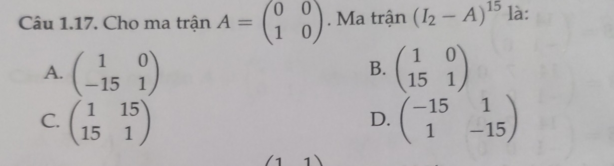 Cho ma trận A=beginpmatrix 0&0 1&0endpmatrix Ma trận (I_2-A)^15 là:
A. beginpmatrix 1&0 -15&1endpmatrix beginpmatrix 1&0 15&1endpmatrix
B.
C. beginpmatrix 1&15 15&1endpmatrix beginpmatrix -15&1 1&-15endpmatrix
D.
(11)