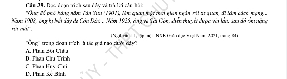 Đọc đoạn trích sau đây và trả lời cầu hỏi:
'Ông đỗ phó bảng năm Tân Sửu (1901), làm quan một thời gian ngắn rồi từ quan, đi làm cách mạng...
Năm 1908, ông bị bắt đày đi Côn Đảo... Năm 1925, ông về Sài Gòn, diễn thuyết được vài lần, sau đó ồm nặng
rồi mắt'.
(Ngữ văn 11, tập một, NXB Giáo dục Việt Nam, 2021, trang 84)
"Ông" trong doạn trích là tác giả nào dưới dây?
A. Phan Bội Châu
B. Phan Chu Trinh
C. Phan Huy Chú
D. Phan Kể Bính