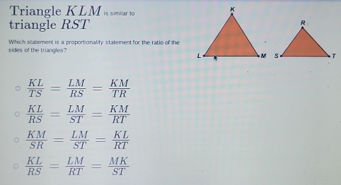 Triangle KLM is similar to
triangle RST
Which statement is a proportionality statement for the ratio of the
sides of the triangles?
 KL/TS = LM/RS = KM/TR 
 KL/RS = LM/ST = KM/RT 
 KM/SR = LM/ST = KL/RT 
 KL/RS = LM/RT = MK/ST 