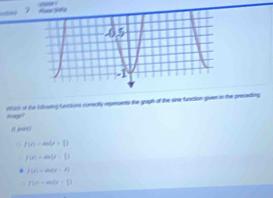 Wich of the following functions conrectly represents the graph of the sine function given in the preceding
Boargf
Q f(r)=6n(r+ 4/5 )
f(x)=6b(x- 2/3 )
f(t)=sin (3-t)
f(t)=sin (t- π /t )