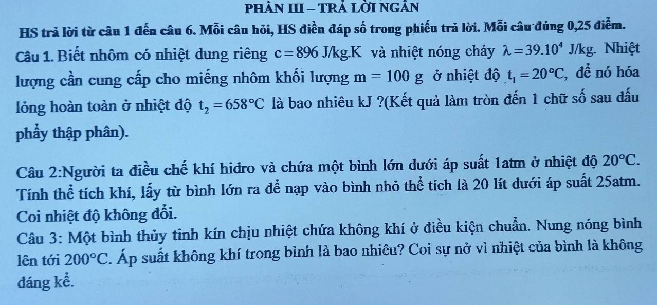 PHÂN III - TRẢ LỜI NGẢN 
HS trả lời từ câu 1 đến câu 6. Mỗi câu hỏi, HS điền đáp số trong phiếu trả lời. Mỗi câu đúng 0,25 điểm. 
Câu 1. Biết nhôm có nhiệt dung riêng c=896J/kg.K và nhiệt nóng chảy lambda =39.10^4J/kg Nhiệt 
lượng cần cung cấp cho miếng nhôm khối lượng m=100g ở nhiệt độ t_1=20°C , để nó hóa 
lỏng hoàn toàn ở nhiệt độ t_2=658°C là bao nhiêu kJ ?(Kết quả làm tròn đến 1 chữ số sau dấu 
phẩy thập phân). 
Câu 2:Người ta điều chế khí hidro và chứa một bình lớn dưới áp suất 1atm ở nhiệt độ 20°C. 
Tính thể tích khí, lấy từ bình lớn ra để nạp vào bình nhỏ thể tích là 20 lít dưới áp suất 25atm. 
Coi nhiệt độ không đổi. 
Câu 3: Một bình thủy tinh kín chịu nhiệt chứa không khí ở điều kiện chuẩn. Nung nóng bình 
lên tới 200°C. Áp suất không khí trong bình là bao nhiêu? Coi sự nở vì nhiệt của bình là không 
đáng kể.