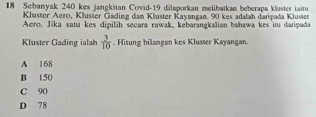 Sebanyak 240 kes jangkitan Covid- 19 dilaporkan melibatkan beberapa kluster iaitu
Kluster Aero, Kluster Gading dan Kluster Kayangan. 90 kes adalah daripada Kluster
Aero. Jika satu kes dipilih secara rawak, kebarangkalian bahawa kes itu daripada
Kluster Gading ialah  3/10 . Hitung bilangan kes Kluster Kayangan.
A 168
B 150
C 90
D 78