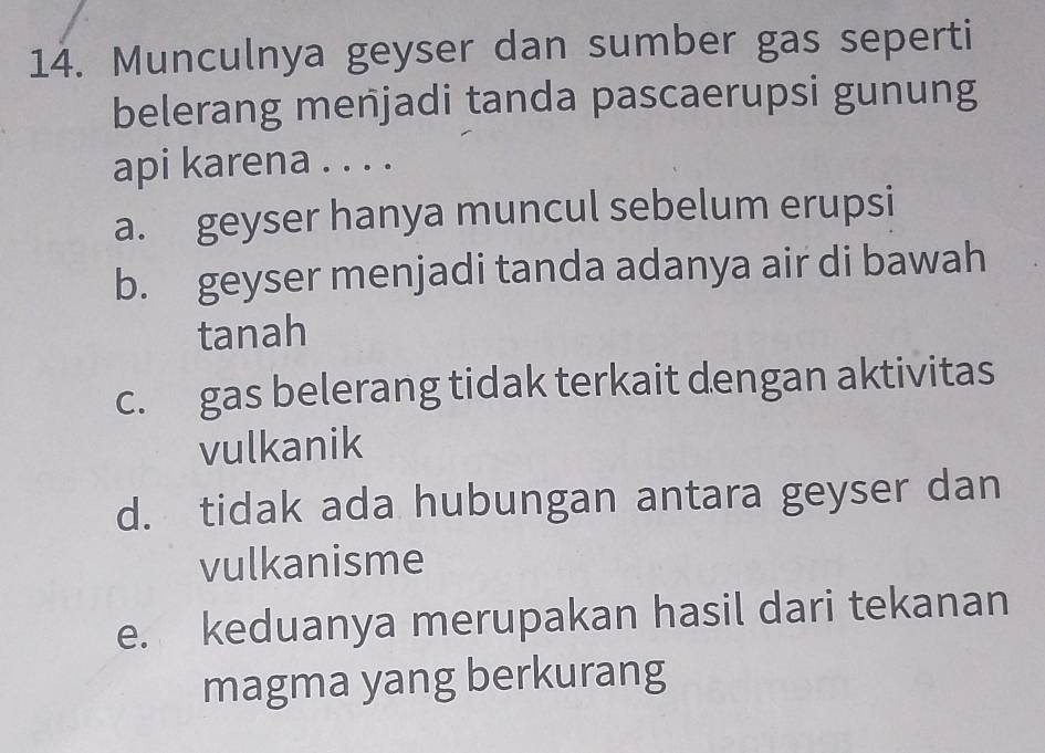 Munculnya geyser dan sumber gas seperti
belerang menjadi tanda pascaerupsi gunung
api karena . . . .
a. geyser hanya muncul sebelum erupsi
b. geyser menjadi tanda adanya air di bawah
tanah
c. gas belerang tidak terkait dengan aktivitas
vulkanik
d. tidak ada hubungan antara geyser dan
vulkanisme
e. keduanya merupakan hasil dari tekanan
magma yang berkurang