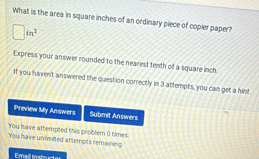 What is the area in square inches of an ordinary piece of copier paper?
in^2
Express your answer rounded to the nearest tenth of a square inch. 
If you haven't answered the question correctly in 3 attempts, you can get a hint. 
Preview My Answers Submit Answers 
You have attempted this problem 0 times. 
You have unlimited attempts remaining. 
Email Instructor