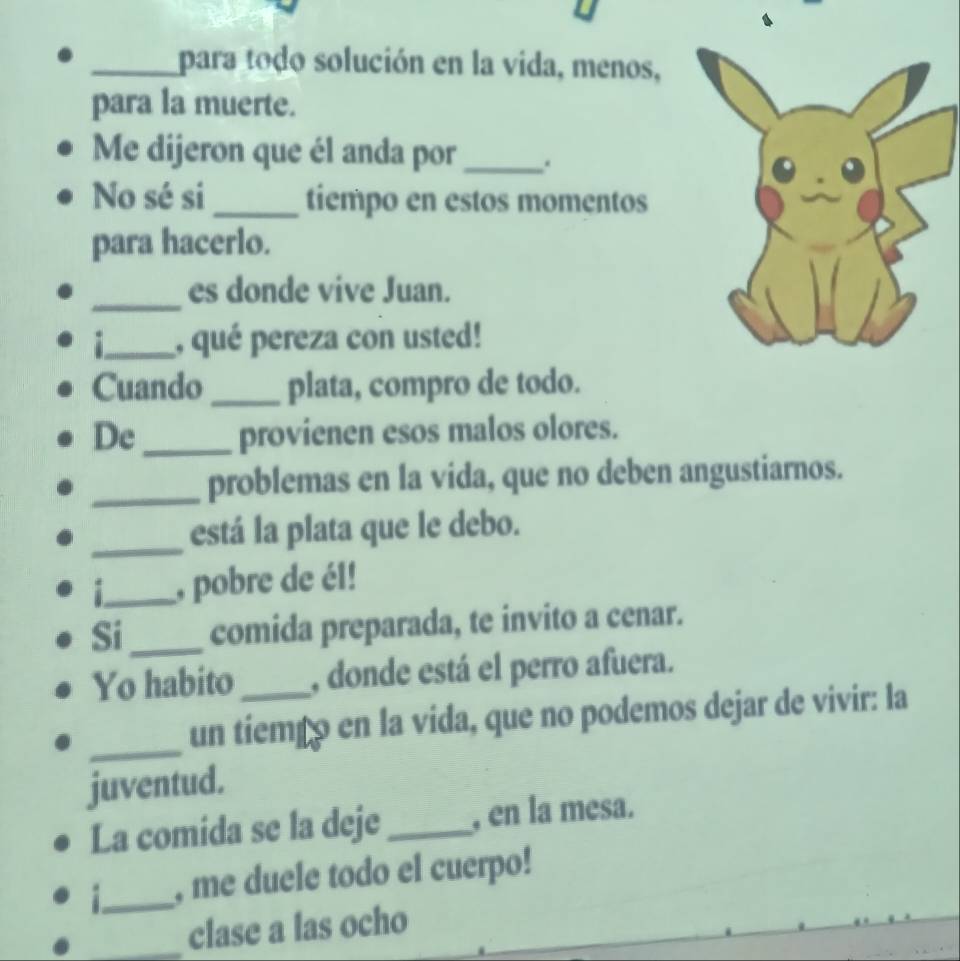 para todo solución en la vida, menos, 
para la muerte. 
Me dijeron que él anda por_ 
No sé si _tiempo en estos momentos 
para hacerlo. 
_ 
es donde vive Juan. 
_, qué pereza con usted! 
Cuando _plata, compro de todo. 
De_ provienen esos malos olores. 
_problemas en la vida, que no deben angustiarnos. 
_está la plata que le debo. 
_, pobre de él! 
Si _comida preparada, te invito a cenar. 
Yo habito _, donde está el perro afuera. 
_ 
un tiemãó en la vida, que no podemos dejar de vivir: la 
juventud. 
La comida se la deje _, en la mesa. 
_ 
, me duele todo el cuerpo! 
_clase a las ocho