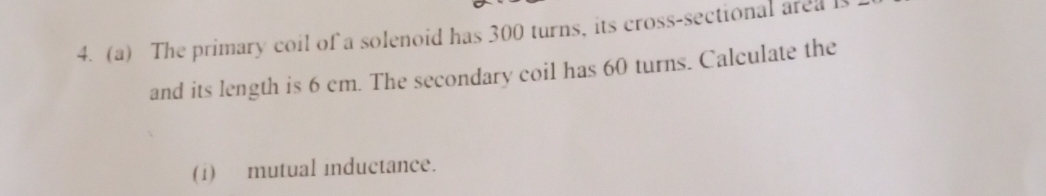 The primary coil of a solenoid has 300 turns, its cross-sectional area 
and its length is 6 cm. The secondary coil has 60 turns. Calculate the 
(i) mutual inductance.