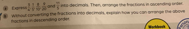 a Express  3/4 ,  1/5 ,  8/10 ,  9/20  and  11/5  into decimals. Then, arrange the fractions in ascending order. 
b Without converting the fractions into decimals, explain how you can arrange the above 
fractions in descending order. 
erson 
Workbook a