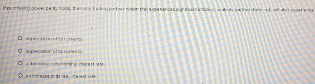 If purchasing power parity holds, then one trading partner nation that experiences significant inflation, while its partner does not, will also experience
depreciation of its currency.
appreciation of its currency.
a decrease in its nominal interest rate.
an increase in its real interest rate.