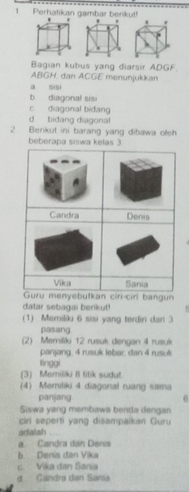 Perhatikan gambar berikut!
Bagian kubus yang diarsir ADGF.
ABGH. dan ACGE menunjukkan
a sisi
b. diagonal sisi
c diagonal bidang
d bidang diagonal
2 Berikut ini barang yang dibawa oleh
beberapa siswa kelas 3
kan ciri ciri bangun
datar sebagai berikut!
(1) Memiliki 6 sisi yang terdiri dan 3
pasang
(2) Memiliki 12 rusuk dengan 4 rusuk
panjang, 4 rusuk lebar, dan 4 rusuk
tinggi
(3) Memiliki 8 titik sudut.
(4) Memiliki 4 diagonal ruang sama
panjang
Siswa yang membawa benda dengan
ciri seperti yang disampaikan Guru
adalah
a. Candra dân Denis
b. Denis dan Vika
c. Vika dan Sania
d Candra dan Sania