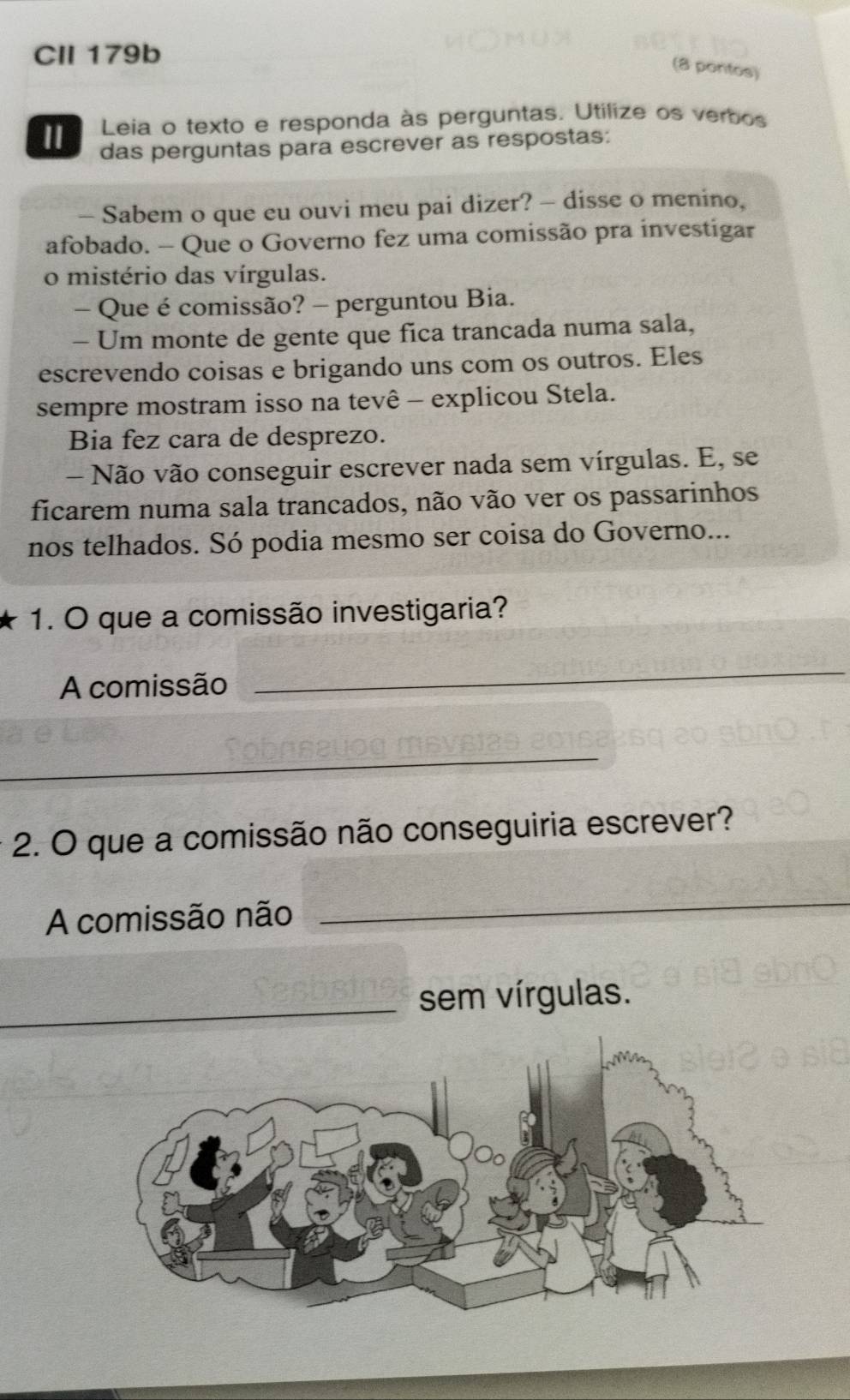 CII 179b 
(8 pontos) 
Leia o texto e responda às perguntas. Utilize os verbos 
das perguntas para escrever as respostas: 
- Sabem o que eu ouvi meu pai dizer? - disse o menino, 
afobado. - Que o Governo fez uma comissão pra investigar 
o mistério das vírgulas. 
- Que é comissão? - perguntou Bia. 
- Um monte de gente que fica trancada numa sala, 
escrevendo coisas e brigando uns com os outros. Eles 
sempre mostram isso na tevê - explicou Stela. 
Bia fez cara de desprezo. 
- Não vão conseguir escrever nada sem vírgulas. E, se 
ficarem numa sala trancados, não vão ver os passarinhos 
nos telhados. Só podia mesmo ser coisa do Governo... 
1. O que a comissão investigaria? 
A comissão 
_ 
_ 
2. O que a comissão não conseguiria escrever? 
A comissão não 
_ 
_sem vírgulas.