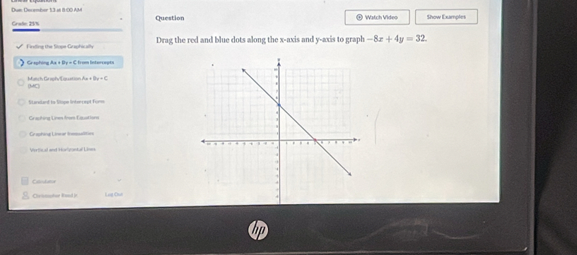 Dus: December 13 at 8:00 AM 
Grade: 25% Question Watch Video Show Examples 
Finding the Stope Graphically Drag the red and blue dots along the x-axis and y-axis to graph -8x+4y=32. 
Ge aphing Ax + Dy=0 from Intercepts 
Match Graph/Equation Ax+By=C
(MC) 
Standard to Slope Intercept Form 
Grauhing Lines from Equations 
Craphing Linear Inosualities 
Verfical and Horizontal Lines 
Citeutator 
Christophor Road Jr Leig Chut