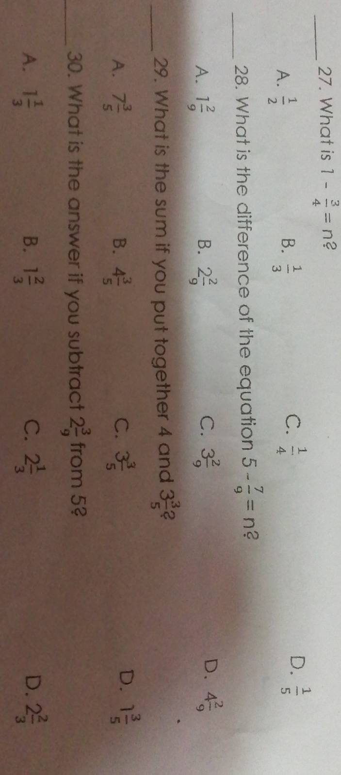 What is 1- 3/4 =n 2
A.  1/2   1/3   1/5 
B.
C.  1/4 
D.
_28. What is the difference of the equation 5- 7/9 =n 2
C.
D.
A. 1 2/9  B. 2 2/9  3 2/9  4 2/9 
_29. What is the sum if you put together 4 and 3 3/5  2
A. 7 3/5  4 3/5  3 3/5 
B.
C.
D. 1 3/5 
_30. What is the answer if you subtract 2 3/9  from 5?
A. 1 1/3  B. 1 2/3  C. 2 1/3  D. 2 2/3 