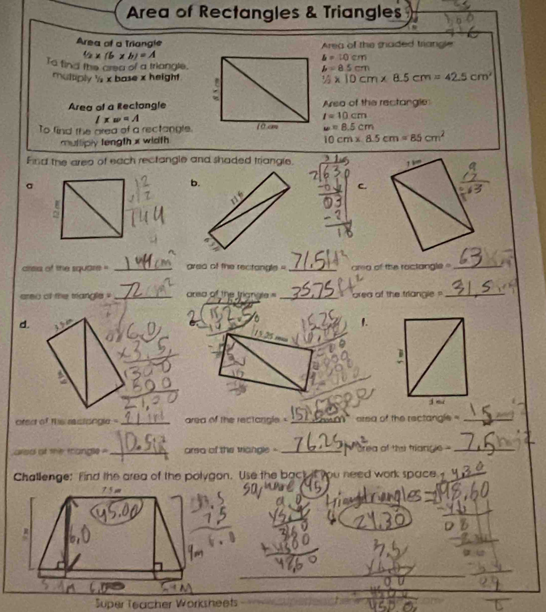 Area of Rectangles & Triangles 
Area of a Triangle Area of the shaded triangle
42* (b* b)=A
L=10cm
To find the crea of a triangle. L=8.5cm
multiply 's x base x height. 1/2* 10cm* 8.5cm=42.5cm^2
Area of a RectangleArea of the rectangle
lxw=A
l=10cm
To find the area of a rectangle. w=8.5cm
multiply length x wicth
10cm* 8.5cm=85cm^2
Fnd the area of each rectangle and shaded triangle. 1 
b. 
C. 
crea of the square '' _grea of the rectongle - _ area of the roctangle =_ 
ereu of the triangle ' _area of the trign 10= _ area of the triangle _ 
d. 10°
1. 
ored of this rstongle -_ area of the rectangle _ area of the rectangle _ 
ared of she fniangle= _arsa of the triangle - _rea of thsi trían 60° _ 
Challenge: Find the area of the polygon. Use the back if you need work space 
Super Teacher Worksheets