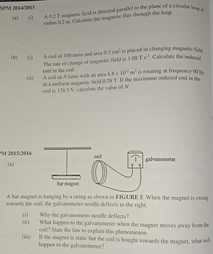 SPM 2014/2015 
(a) (i) A 0.2 T magnetic field is directed parallel to the plane of a circular loop o 
radius 0.2 m. Calculate the magnetic flux through the loop. 
(b) (i) A coil of 100 turns and area 0.5cm^2 is placed in changing magnetic field 
The rate of change of magnetic field is 108° s^(-1). Calculate the induced 
emf in the coil. 
(ii) A coil of N turns with an area 6.8* 10^2m^2 is rotating at frequency 90 Hz
in a uniform magnetic field 0.28 T. If the maximum induced emf in the 
coil is 128.5 V, calculate the value of N. 
PM 2015/2016 
(a) 
A bar magnet is hanging by a string as shown in FIGURE 5. When the magnet is swung 
towards the coil, the galvanometer needle deflects to the right. 
(i) Why the galvanometer needle deflects? 
(ii) What happen to the galvanometer when the magnet moves away from the 
coil? State the law to explain this phenomenon. 
(iii) If the magnet is static but the coil is bought towards the magnet, what will 
happen to the galvanometer?