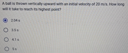 A ball is thrown vertically upward with an initial velocity of 20 m/s. How long
will it take to reach its highest point?
2.04 s
3.5 s
4.1 s
5 s