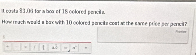 It costs $3.06 for a box of 18 colored pencils. 
How much would a box with 10 colored pencils cost at the same price per pencil? 
Preview 
$ 
+ - x /  a/b  a. overline b = a°