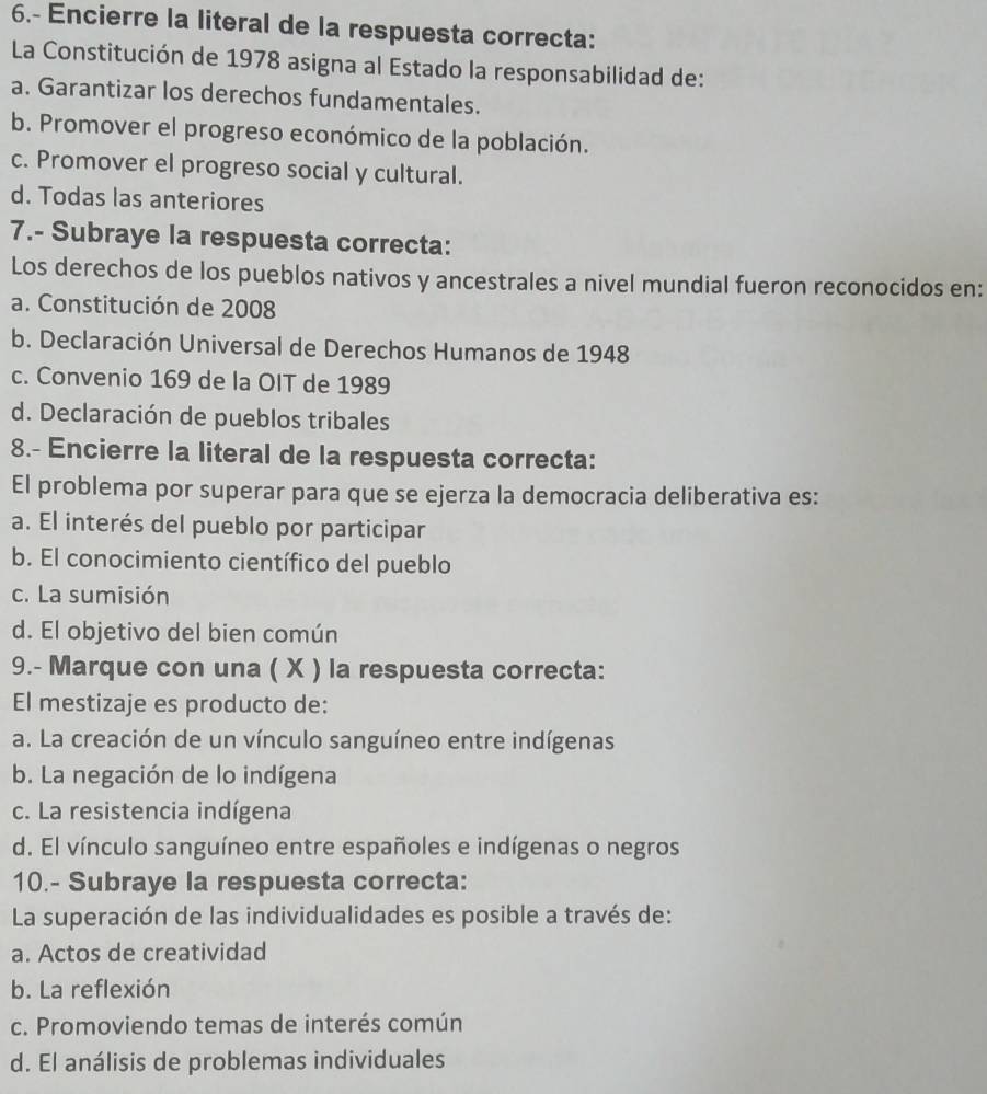 6.- Encierre la literal de la respuesta correcta:
La Constitución de 1978 asigna al Estado la responsabilidad de:
a. Garantizar los derechos fundamentales.
b. Promover el progreso económico de la población.
c. Promover el progreso social y cultural.
d. Todas las anteriores
7.- Subraye la respuesta correcta:
Los derechos de los pueblos nativos y ancestrales a nivel mundial fueron reconocidos en:
a. Constitución de 2008
b. Declaración Universal de Derechos Humanos de 1948
c. Convenio 169 de la OIT de 1989
d. Declaración de pueblos tribales
8.- Encierre la literal de la respuesta correcta:
El problema por superar para que se ejerza la democracia deliberativa es:
a. El interés del pueblo por participar
b. El conocimiento científico del pueblo
c. La sumisión
d. El objetivo del bien común
9.- Marque con una ( X ) la respuesta correcta:
El mestizaje es producto de:
a. La creación de un vínculo sanguíneo entre indígenas
b. La negación de lo indígena
c. La resistencia indígena
d. El vínculo sanguíneo entre españoles e indígenas o negros
10.- Subraye la respuesta correcta:
La superación de las individualidades es posible a través de:
a. Actos de creatividad
b. La reflexión
c. Promoviendo temas de interés común
d. El análisis de problemas individuales