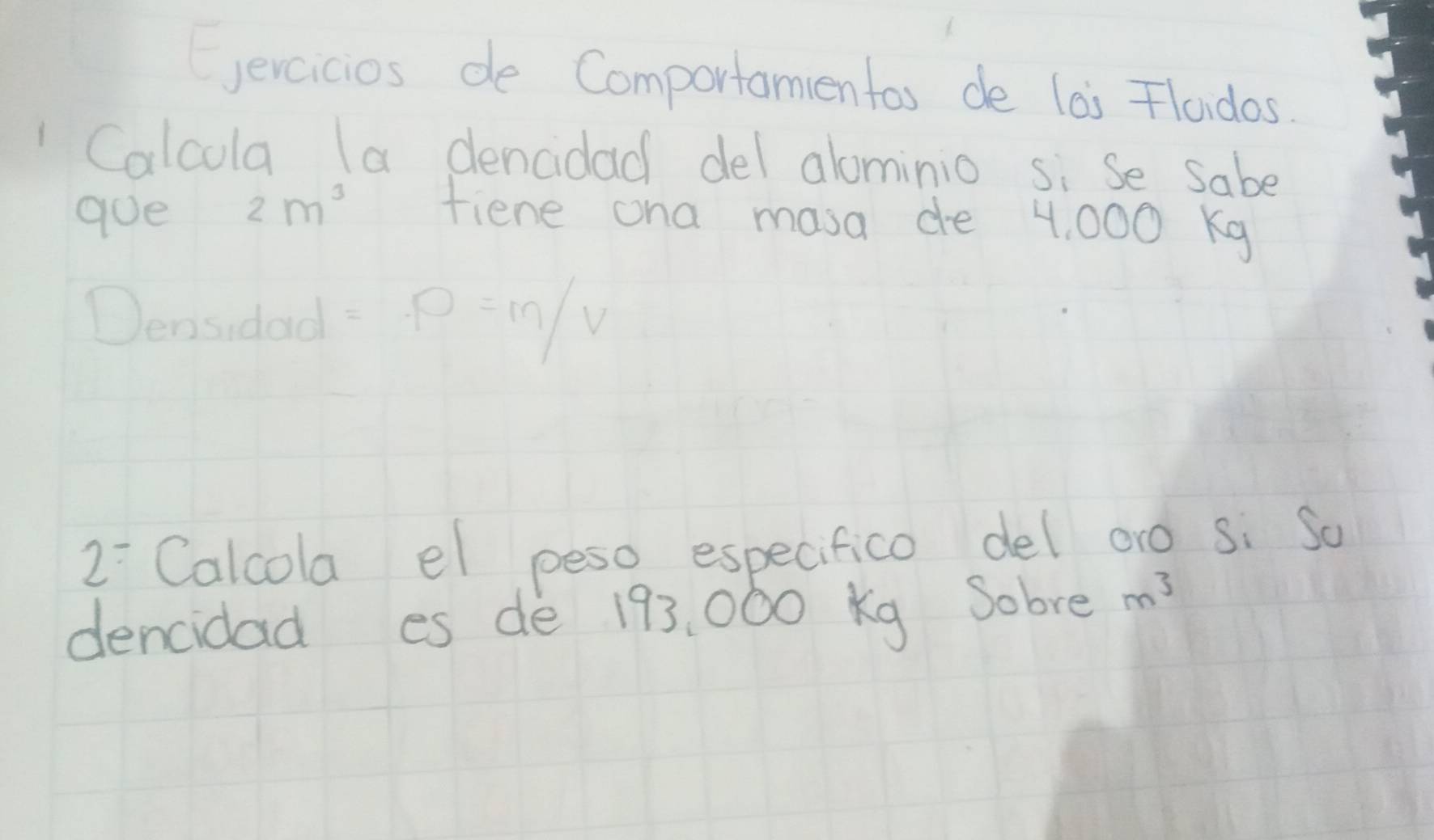 Cercicios de Comportamentas de las Flaidos 
Calcula (a dencidad del alominio si Se sabe 
goe 2m^3 fiene ona masa de 4, 000 Kg
)_e1 asidad =P=M/V
2^- Calcola el peso especifico del oro si So 
dencidad es de 193, 000 Kg Sobre m^3