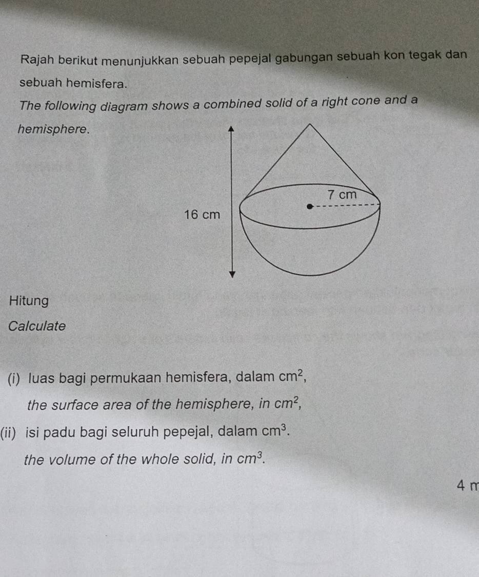 Rajah berikut menunjukkan sebuah pepejal gabungan sebuah kon tegak dan 
sebuah hemisfera. 
The following diagram shows a combined solid of a right cone and a 
hemisphere. 
Hitung 
Calculate 
(i) luas bagi permukaan hemisfera, dalam cm^2, 
the surface area of the hemisphere, in cm^2, 
(ii) isi padu bagi seluruh pepejal, dalam cm^3. 
the volume of the whole solid, in cm^3.
4 m