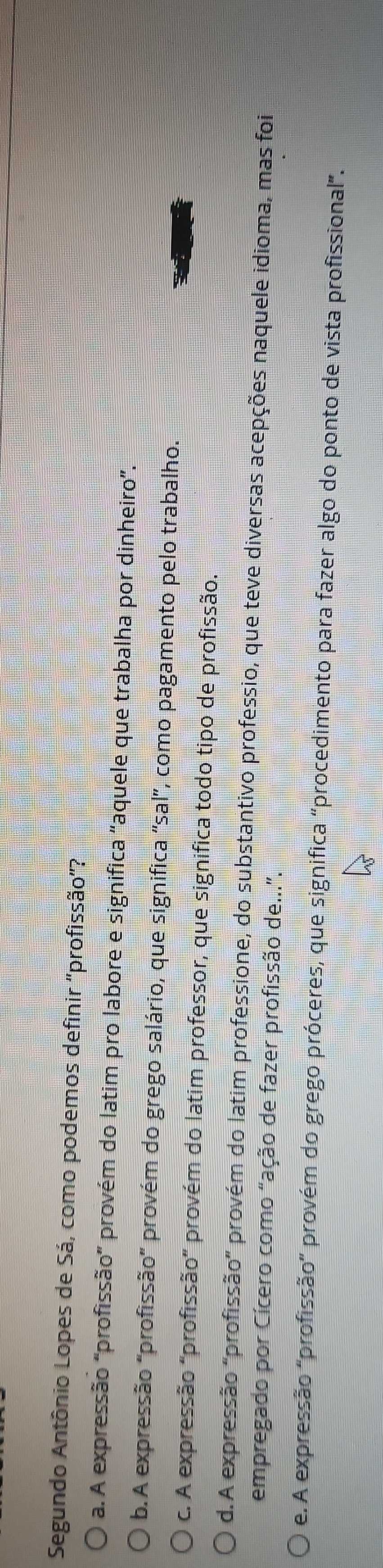 Segundo Antônio Lopes de Sá, como podemos definir ''profissão'?
a. A expressão "profissão” provém do latim pro labore e significa "aquele que trabalha por dinheiro”.
b.A expressão "profissão" provém do grego salário, que significa 'sal', como pagamento pelo trabalho.
c. A expressão "profissão" provém do latim professor, que significa todo tipo de profissão.
d. A expressão "profissão" provém do latim professione, do substantivo professio, que teve diversas acepções naquele idioma, mas foi
empregado por Cícero como "ação de fazer profissão de...".
e. A expressão "profissão” provém do grego próceres, que significa “procedimento para fazer algo do ponto de vista profissional”.