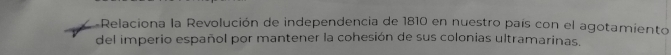 Relaciona la Revolución de independencia de 1810 en nuestro país con el agotamiento 
del imperio español por mantener la cohesión de sus colonias ultramarinas.