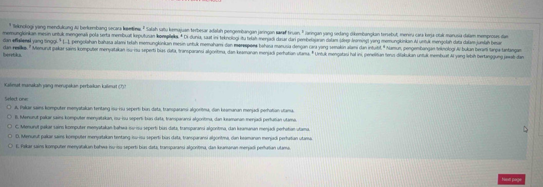 Teknologi yang mendukung Al berkembang secara kontinu. ² Salah satu kemajuan terbesar adalah pengembangan jaringan saraf tiruan. ² Jaringan yang sedang dikembangkan tersebut, meniru cara kerja otak manusia dalam memproses dan
memungkinkan mesin untuk mengenali pola serta membuat keputusan kompleks. 4 Di dunia, saat ini teknologi itu telah menjadi dasar dari pembelajaran dalam (deep (edrning) yang memungkinkan Al untuk mengolah data dalam jumlah besar
dan efisiensi yang tinggi.⁵ (...], pengolahan bahasa alami telah memungkinkan mesin untuk memahami dan merespons bahasa manusia dengan cara yang semakin alami dan intuitif.“ Namun, pengembangan teknologi Al bukan berarti tanpa tantangan
dan resiko. ² Menurut pakar sains komputer menyatakan isu-isu seperti bias data, transparansi algoritma, dan keamanan menjadi perhatian utama. " Untuk mengatasi hal ini, penelitian terus dilakukan untuk membuat Al yang lebih bertanggung jawab dan
beretika.
Kalimat manakah yang merupakan perbaikan kalimat (7)?
Select one:
A. Pakar sains komputer menyatakan tentang isu-isu seperti bias data, transparansi algoritma, dan keamanan menjadi perhatian utama.
B. Menurut pakar sains komputer menyatakan, isu-isu seperti bias data, transparansi algoritma, dan keamanan menjadi perhatian utama.
C. Menurut pakar sains komputer menyatakan bahwa isu-isu seperti bias data, transparansi algoritma, dan keamanan menjadi perhatian utama.
D. Menurut pakar sains komputer menyatakan tentang isu-isu seperti bias data, transparansi algoritma, dan keamanan menjadi perhatian utama
E. Pakar sains komputer menyatakan bahwa isu-isu seperti bias data, transparansi algoritma, dan keamanan menjadi perhatian utama.
Next page