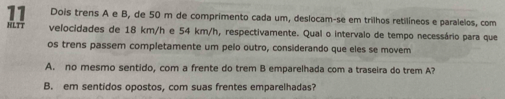 Dois trens A e B, de 50 m de comprimento cada um, deslocam-se em trilhos retilíneos e paralelos, com
HLTT velocidades de 18 km/h e 54 km/h, respectivamente. Qual o intervalo de tempo necessário para que
os trens passem completamente um pelo outro, considerando que eles se movem
A. no mesmo sentido, com a frente do trem B emparelhada com a traseira do trem A?
B. em sentidos opostos, com suas frentes emparelhadas?