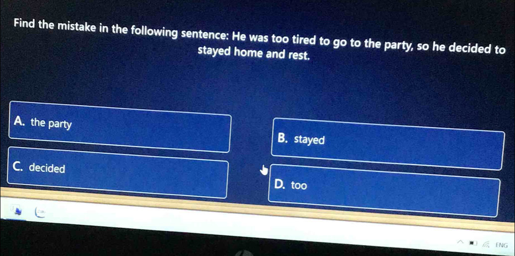 Find the mistake in the following sentence: He was too tired to go to the party, so he decided to
stayed home and rest.
A. the party
B. stayed
C. decided
D. too
] ENG