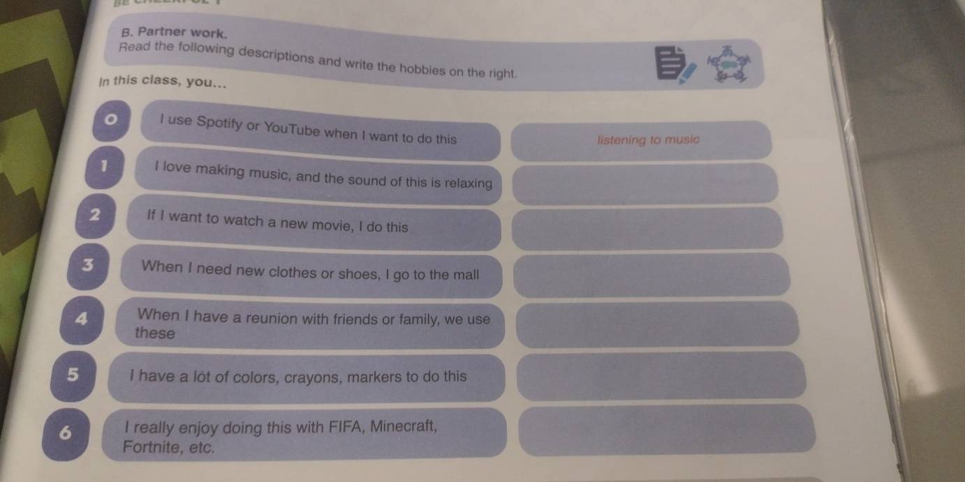 Partner work. 
Read the following descriptions and write the hobbies on the right. 
In this class, you... 
I use Spotify or YouTube when I want to do this 
listening to music 
1 I love making music, and the sound of this is relaxing 
2 If I want to watch a new movie, I do this 
3 When I need new clothes or shoes, I go to the mall 
4 When I have a reunion with friends or family, we use 
these 
5 I have a lot of colors, crayons, markers to do this 
6 I really enjoy doing this with FIFA, Minecraft, 
Fortnite, etc.