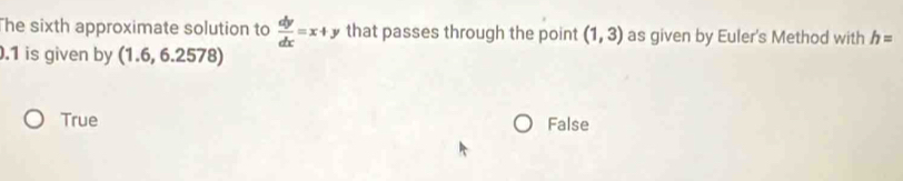 he sixth approximate solution to  dy/dx =x+y that passes through the point (1,3) as given by Euler's Method with h= .1 is given by (1.6,6.2578)
True False