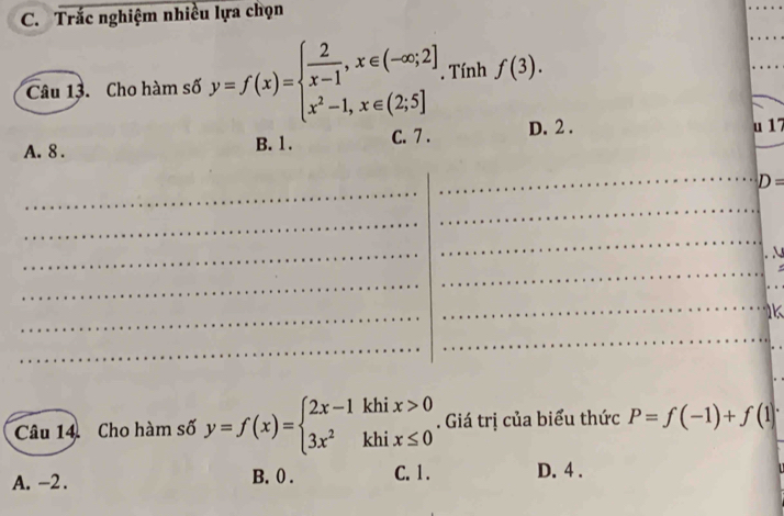 Trắc nghiệm nhiều lựa chọn
Câu 13. Cho hàm số y=f(x)=beginarrayl  2/x-1 ,x∈ (-∈fty ;2] x^2-1,x∈ (2;5]endarray.. Tính f(3).
A. 8. B. 1. C. 7. D. 2. u 17
_
D=
_
_
_
_
_
_
_
_
_
_
_
N
_
_
_
_
_
_
_
_
_
k
_
_
_
_
Câu 14 Cho hàm số y=f(x)=beginarrayl 2x-1khix>0 3x^2khix≤ 0endarray.. Giá trị của biểu thức P=f(-1)+f(1)
A. -2. B. 0. C. 1. D. 4.