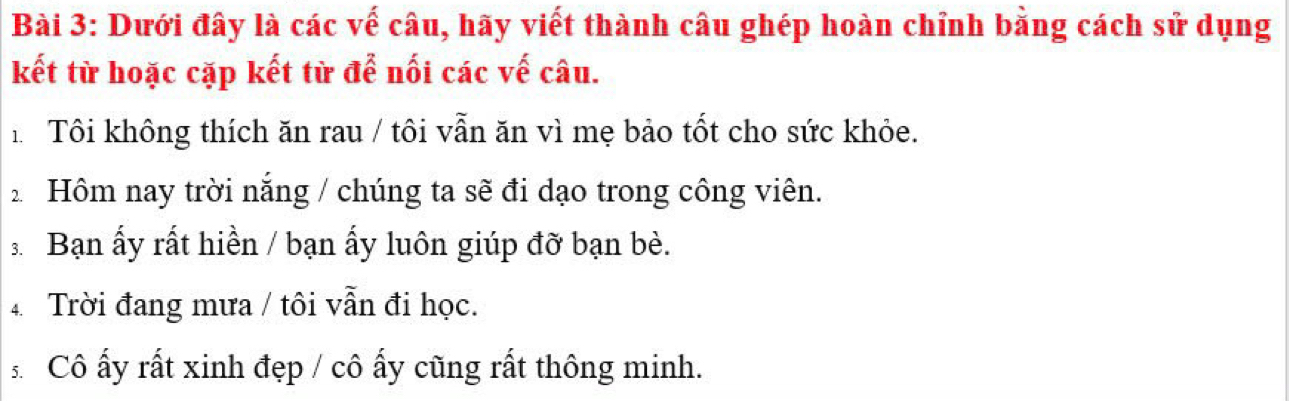 Dưới đây là các vế câu, hãy viết thành câu ghép hoàn chỉnh bằng cách sử dụng 
kết từ hoặc cặp kết từ để nối các vế câu. 
h Tôi không thích ăn rau / tôi vẫn ăn vì mẹ bảo tốt cho sức khỏe. 
2 Hôm nay trời nắng / chúng ta sẽ đi dạo trong công viên. 
3Bạn ấy rất hiền / bạn ấy luôn giúp đỡ bạn bè. 
4 Trời đang mưa / tôi vẫn đi học. 
Cô ấy rất xinh đẹp / cô ấy cũng rất thông minh.