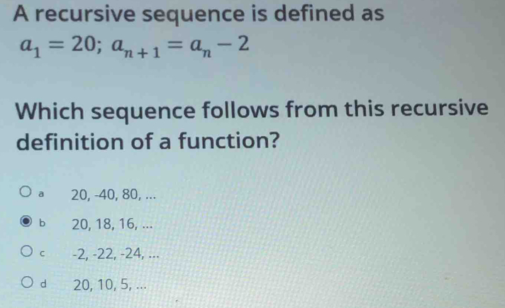 A recursive sequence is defined as
a_1=20; a_n+1=a_n-2
Which sequence follows from this recursive
definition of a function?
a 20, -40, 80, ...
b 20, 18, 16, ...
C -2, -22, -24, ...
d 20, 10, 5, ...