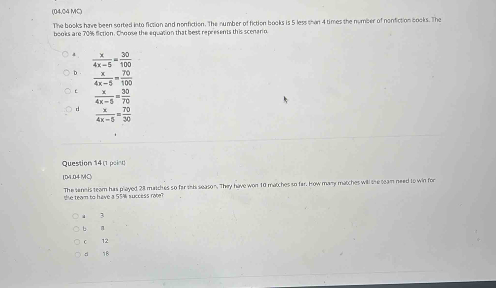 (04.04 MC)
The books have been sorted into fiction and nonfiction. The number of fiction books is 5 less than 4 times the number of nonfiction books. The
books are 70% fiction. Choose the equation that best represents this scenario.
a .  x/4x-5 = 30/100 
b  x/4x-5 = 70/100 
C  x/4x-5 = 30/70 
d  x/4x-5 = 70/30 
Question 14 (1 point)
(04.04 MC)
The tennis team has played 28 matches so far this season. They have won 10 matches so far. How many matches will the team need to win for
the team to have a 55% success rate?
a 3
b 8
C 12
d 18