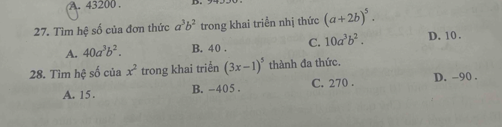 A. 43200. D
27. Tìm hệ số của đơn thức a^3b^2 trong khai triền nhị thức (a+2b)^5.
A. 40a^3b^2.
B. 40.
C. 10a^3b^2. D. 10.
28. Tìm hệ số của x^2 trong khai triển (3x-1)^5 thành đa thức.
D. -90.
A. 15. B. -405. C. 270.