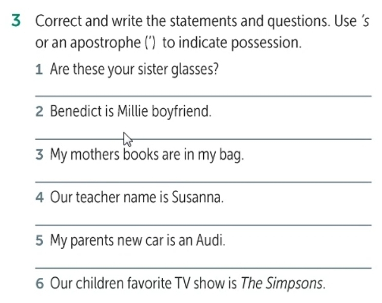 and write the statements and questions. Use ’s 
or an apostrophe (’) to indicate possession. 
1 Are these your sister glasses? 
_ 
2 Benedict is Millie boyfriend. 
_ 
_ 
3 My mothers books are in my bag. 
_ 
4 Our teacher name is Susanna. 
_ 
5 My parents new car is an Audi. 
_ 
6 Our children favorite TV show is The Simpsons.