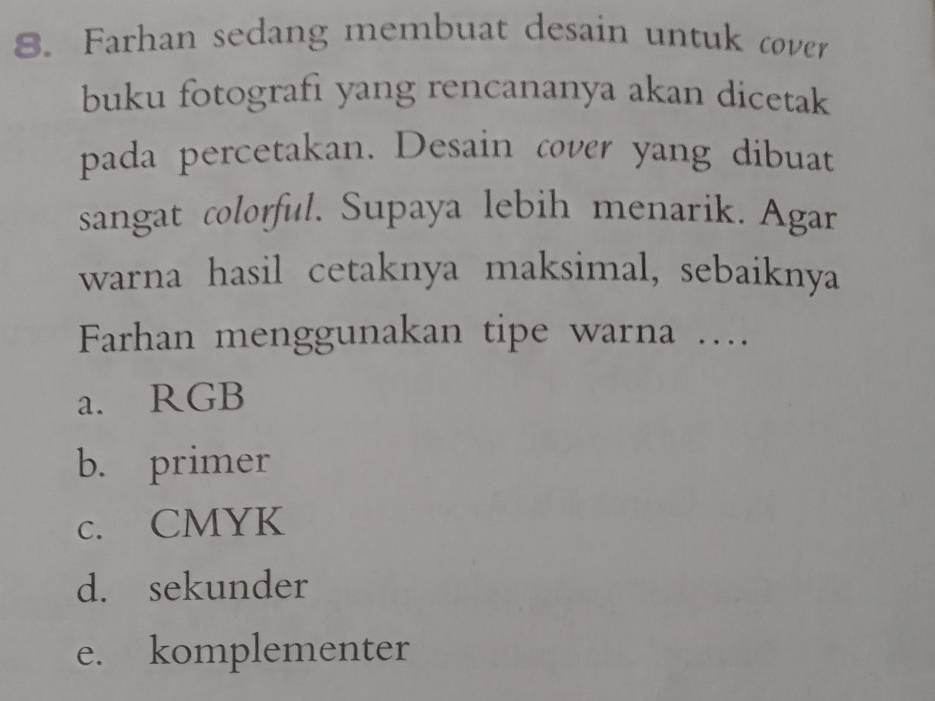 Farhan sedang membuat desain untuk cover
buku fotografi yang rencananya akan dicetak
pada percetakan. Desain cover yang dibuat
sangat colorful. Supaya lebih menarik. Agar
warna hasil cetaknya maksimal, sebaiknya
Farhan menggunakan tipe warna …
a. RGB
b. primer
c. CMYK
d. sekunder
e. komplementer