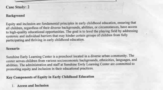 Case Study: 2 
Background 
Equity and inclusion are fundamental principles in early childhood education, ensuring that 
all children, regardless of their diverse backgrounds, abilities, or circumstances, have access 
to high-quality educational opportunities. The goal is to level the playing field by addressing 
systemic and individual barriers that may hinder certain groups of children from fully 
participating and thriving in early childhood education. 
Scenario 
Sunshine Early Learning Center is a preschool located in a diverse urban community. The 
center serves children from various socioeconomic backgrounds, ethnicities, languages, and 
abilities. The administration and staff at Sunshine Early Learning Center are committed to 
promoting equity and inclusion in their educational practices. 
Key Components of Equity in Early Childhood Education 
1. Access and Inclusion