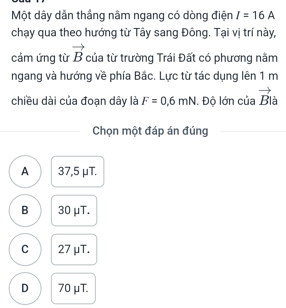 Một dây dẫn thẳng nằm ngang có dòng điện I=16A
chạy qua theo hướng từ Tây sang Đông. Tại vị trí này,
cảm ứng từ vector B của từ trường Trái Đất có phương nằm
ngang và hướng về phía Bắc. Lực từ tác dụng lên 1 m
chiều dài của đoạn dây là F=0,6mN. Độ lớn của vector Bla
Chọn một đáp án đúng
A 37,5 μT.
B 30 μT.
C 27 μT.
D 70μT.