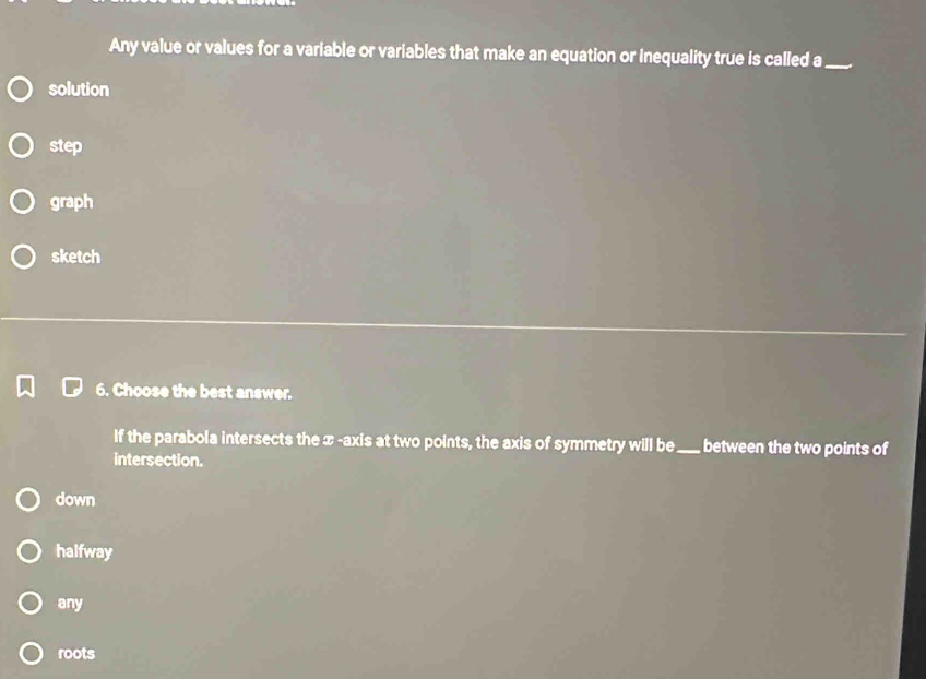 Any value or values for a variable or variables that make an equation or inequality true is called a_
solution
step
graph
sketch
6. Choose the best answer.
If the parabola intersects the x-axis at two points, the axis of symmetry will be_ between the two points of
intersection.
down
halfway
any
roots
