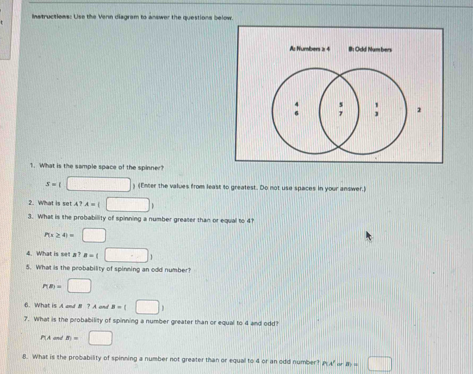 Instructions: Use the Venn diagrem to answer the questions below.
A: Numbers ≥ 4 B: Odd Numbers
2
1. What is the sample space of the spinner?
S= ) (Enter the values from least to greatest. Do not use spaces in your answer.)
2. What is set ? A= 4□ □ 
3. What is the probability of spinning a number greater than or equal to 4?
P(x≥ 4)= || 
4. What is set §?
5. What is the probability of spinning an odd number?
P(B)= | □
6. What is A and B?A and B=(□ )
7. What is the probability of spinning a number greater than or equal to 4 and odd?
P(A and B)=
8. What is the probability of spinning a number not greater than or equal to 4 or an odd number? P(A' o B_7=□