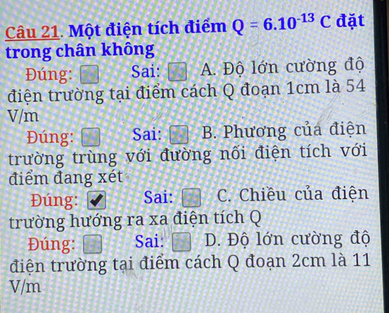 Một điện tích điểm Q=6.10^(-13)C đặt
trong chân không
Đúng: Sai: A. Độ lớn cường độ
điện trường tại điểm cách Q đoạn 1cm là 54
V/m
Đúng: Sai: B. Phương của điện
trường trùng với đường nối điện tích với
điểm đang xét
Đúng: Sai: boxed 7 C. Chiều của điện
trường hướng ra xa điện tích Q
Đúng:  1/8   4/4  Sai: 77 D. Độ lớn cường độ
điện trường tại điểm cách Q đoạn 2cm là 11
V/m