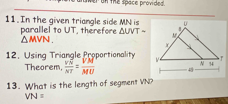 swer on the space provided. 
11. In the given triangle side MN is 
parallel to UT, therefore △ UVTsim
△ MVN. 
12. Using Triangle Proportionality 
Theorem,  VN/NT = VM/MU 
13. What is the length of segment VN?
VN=