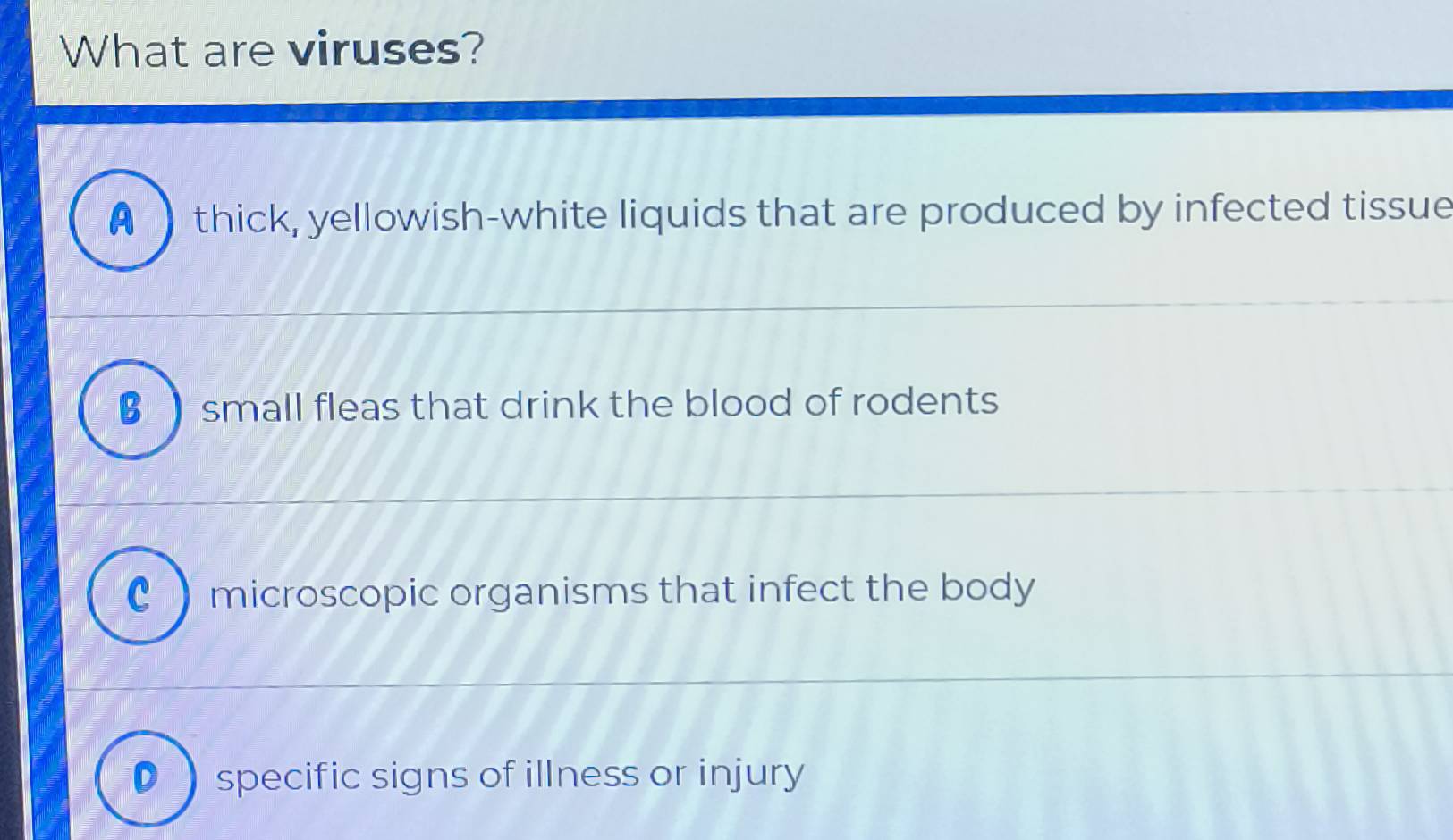 What are viruses?
A thick, yellowish-white liquids that are produced by infected tissue
B  small fleas that drink the blood of rodents
C microscopic organisms that infect the body
Dspecific signs of illness or injury