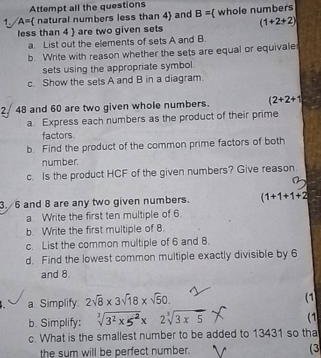 Attempt all the questions 
1. A=  natural numbers less than 4 and B=  whole numbers
(1+2+2)
less than 4  are two given sets 
a. List out the elements of sets A and B. 
b. Write with reason whether the sets are equal or equivale 
sets using the appropriate symbol. 
c. Show the sets A and B in a diagram. 
2. 48 and 60 are two given whole numbers.
(2+2+1
a. Express each numbers as the product of their prime 
factors. 
b. Find the product of the common prime factors of both 
number. 
c. Is the product HCF of the given numbers? Give reason. 
3. 6 and 8 are any two given numbers. (1+1+1+2
a Write the first ten multiple of 6. 
b. Write the first multiple of 8. 
c. List the common multiple of 6 and 8. 
d. Find the lowest common multiple exactly divisible by 6
and 8. 
a Simplify: 2sqrt(8)* 3sqrt(18)* sqrt(5)0. 
(1 
b. Simplify: sqrt[3](3^2* 5^(-2))* 2sqrt[3](3* 5)
(1 
c. What is the smallest number to be added to 13431 so tha 
the sum will be perfect number. (3